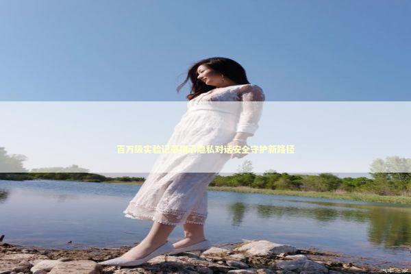 百万级实验记录揭示隐私对话安全守护新路径