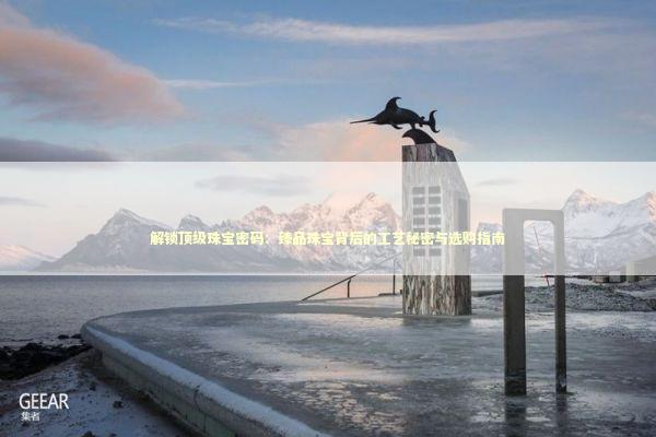 解锁顶级珠宝密码：臻品珠宝背后的工艺秘密与选购指南